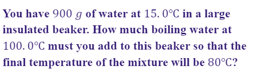 You have 900 g of water at 15. 0°C in a large
insulated beaker. How much boiling water at
100. 0°C must you add to this beaker so that the
final temperature of the mixture will be 80°C?
