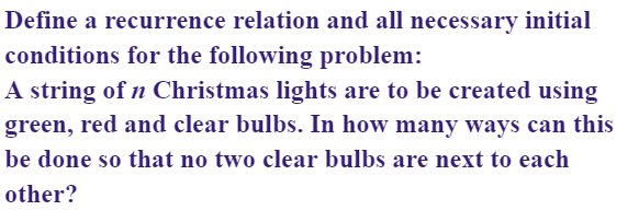 Define a recurrence relation and all necessary initial
conditions for the following problem:
A string of n Christmas lights are to be created using
green, red and clear bulbs. In how many ways can this
be done so that no two clear bulbs are next to each
other?
