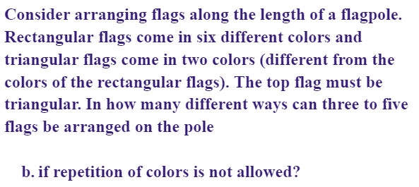 Consider arranging flags along the length of a flagpole.
Rectangular flags come in six different colors and
triangular flags come in two colors (different from the
colors of the rectangular flags). The top flag must be
triangular. In how many different ways can three to five
flags be arranged on the pole
b. if repetition of colors is not allowed?
