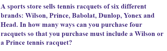 A sports store sells tennis racquets of six different
brands: Wilson, Prince, Babolat, Dunlop, Yonex and
Head. In how many ways can you purchase four
racquets so that you purchase must include a Wilson or
a Prince tennis racquet?

