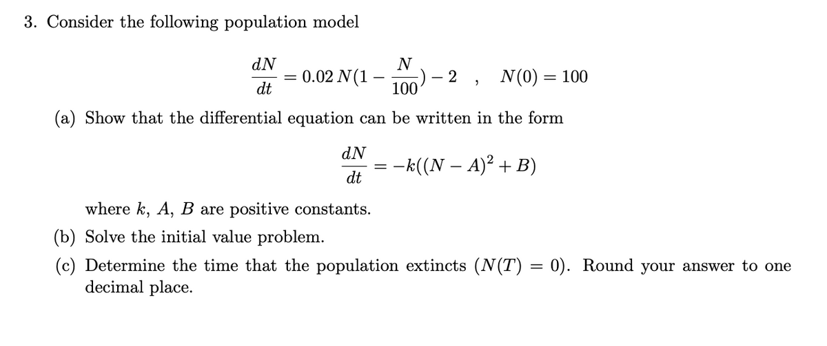 3. Consider the following population model
dN
N
0.02 N(1 –
100
N(0) = 100
dt
(a) Show that the differential equation can be written in the form
dN
= -k((N – A)² + B)
dt
where k, A, B are positive constants.
(b) Solve the initial value problem.
(c) Determine the time that the population extincts (N(T) = 0). Round your answer to one
decimal place.
