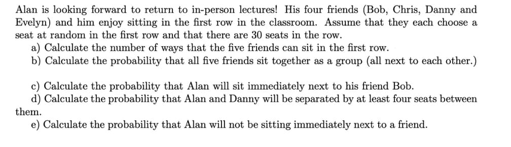 Alan is looking forward to return to in-person lectures! His four friends (Bob, Chris, Danny and
Evelyn) and him enjoy sitting in the first row in the classroom. Assume that they each choose a
seat at random in the first row and that there are 30 seats in the row.
a) Calculate the number of ways that the five friends can sit in the first row.
b) Calculate the probability that all five friends sit together as a group (all next to each other.)
c) Calculate the probability that Alan will sit immediately next to his friend Bob.
d) Calculate the probability that Alan and Danny will be separated by at least four seats between
them.
e) Calculate the probability that Alan will not be sitting immediately next to a friend.
