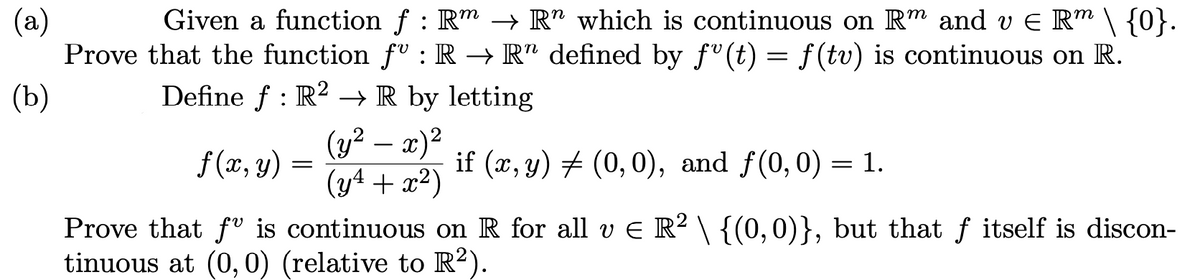 Given a function f : Rm → R" which is continuous on R™ and v E R™ \ {0}.
(a)
Prove that the function f" : R → R" defined by f" (t) = f (tv) is continuous on R.
(b)
Define f : R2 → R by letting
(y² – x)²
(y4 + x2)
f(x, y) =
if (x, y) # (0,0), and f(0,0) = 1.
Prove that fv is continuous on R for all v E R² \ {(0,0)}, but that ƒ itself is discon-
tinuous at (0, 0) (relative to R²).
