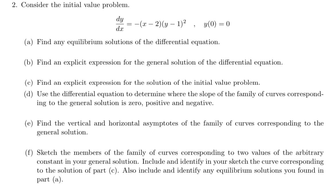 2. Consider the initial value problem.
dy
:-(r – 2)(y – 1)2 , y(0) = 0
dx
(a) Find any equilibrium solutions of the differential equation.
(b) Find an explicit expression for the general solution of the differential equation.
(c) Find an explicit expression for the solution of the initial value problem.
(d) Use the differential equation to determine where the slope of the family of curves correspond-
ing to the general solution is zero, positive and negative.
(e) Find the vertical and horizontal asymptotes of the family of curves corresponding to the
general solution.
(f) Sketch the members of the family of curves corresponding to two values of the arbitrary
constant in your general solution. Include and identify in your sketch the curve corresponding
to the solution of part (c). Also include and identify any equilibrium solutions you found in
part (a).
