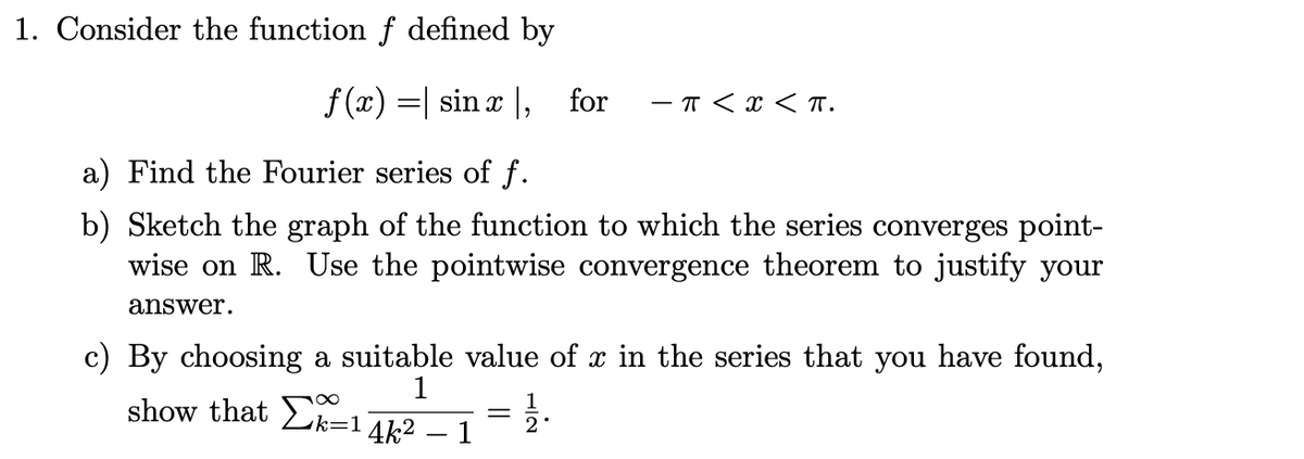 1. Consider the function f defined by
f (x) =| sin x |, for
- T < x < T.
a) Find the Fourier series of f.
b) Sketch the graph of the function to which the series converges point-
wise on R. Use the pointwise convergence theorem to justify your
answer.
c) By choosing a suitable value of x in the series that you have found,
show that Lk=14k2 – 1
1
2
