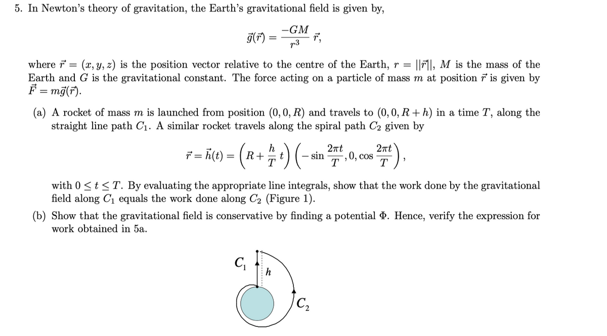 5. In Newton's theory of gravitation, the Earth's gravitational field is given by,
-GM
g(F) =
p3
where 7 =
(x, y, z) is the position vector relative to the centre of the Earth, r =
|Fl, M is the mass of the
Earth and G is the gravitational constant. The force acting on a particle of mass m at position 7 is given by
F = mỹ(r).
(a) A rocket of mass m is launched from position (0, 0, R) and travels to (0, 0, R + h) in a time T, along the
straight line path C1. A similar rocket travels along the spiral path C2 given by
K() = (R+ ) (-
2nt
2nt
ř = h(t) :
- sin
-, 0, cos
T
T
with 0 <t<T. By evaluating the appropriate line integrals, show that the work done by the gravitational
field along C1 equals the work done along C2 (Figure 1).
(b) Show that the gravitational field is conservative by finding a potential d. Hence, verify the expression for
work obtained in 5a.
h
C2
