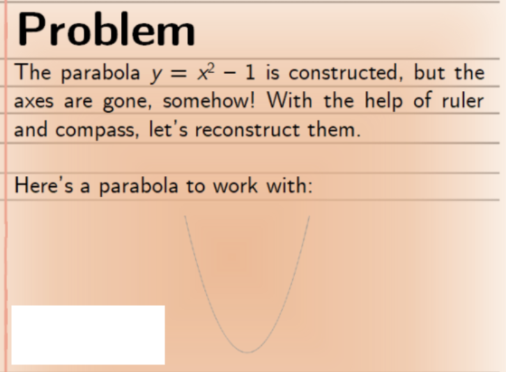 Problem
The parabola y = x² – 1 is constructed, but the
axes are gone, somehow! With the help of ruler
and compass, let's reconstruct them.
-
Here's a parabola to work with:
