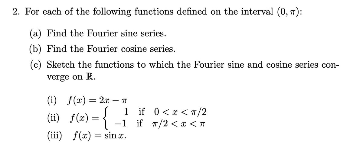 2. For each of the following functions defined on the interval (0, 7):
(a) Find the Fourier sine series.
(b) Find the Fourier cosine series.
(c) Sketch the functions to which the Fourier sine and cosine series con-
verge on R.
(i) f(x) = 2x
T
(ii) f(æ) = {
1 if 0<x <T/2
if T/2 < x < T
-1
(iii) f(x)
sin x.
