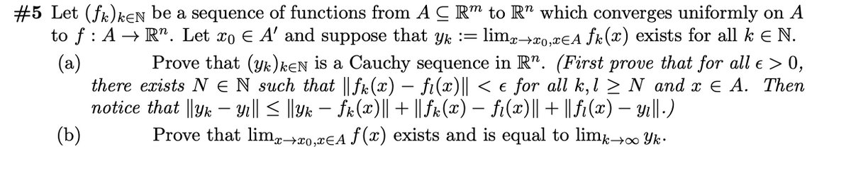 #5 Let (fk)kEN be a sequence of functions from A C R™ to R" which converges uniformly on A
lim,>xo,¤€A ƒk(x) exists for all k E N.
Prove that (yk)kEN is a Cauchy sequence in R". (First prove that for all e > 0,
to f : A → R". Let xo E A' and suppose that yk :=
(a)
there exists N EN such that || fk(x) – fi(x)|| < e for all k, l > N and x E A. Then
notice that ||Yk – Yı|| < ||Yk – fr(x)|| + || fr(x) – fi(x)||+ ||fi(x) – yı||-)
(b)
Prove that limg→x0,¤€A ƒ(x) exists and is equal to lim 00 Yk-
