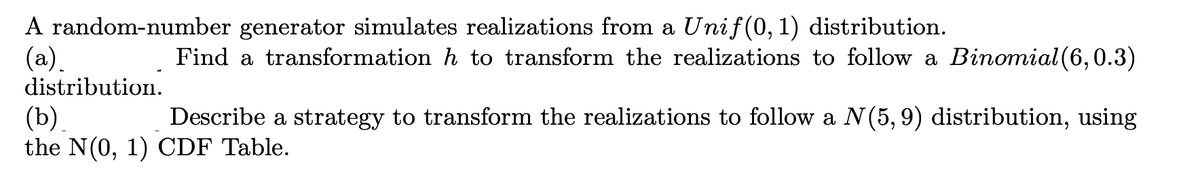 A random-number generator simulates realizations from a Unif(0, 1) distribution.
(а).
Find a transformation h to transform the realizations to follow a Binomial (6,0.3)
distribution.
(b)
the N(0, 1) CDF Table.
Describe a strategy to transform the realizations to follow a N(5, 9) distribution, using
