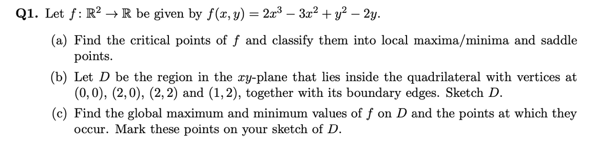 Q1. Let f: R? →R be given by f(x, y) = 2x3 – 3x2 + y? – 2y.
(a) Find the critical points of f and classify them into local maxima/minima and saddle
points.
(b) Let D be the region in the xy-plane that lies inside the quadrilateral with vertices at
(0,0), (2,0), (2,2) and (1,2), together with its boundary edges. Sketch D.
(c) Find the global maximum and minimum values of f on D and the points at which they
occur. Mark these points on your sketch of D.
