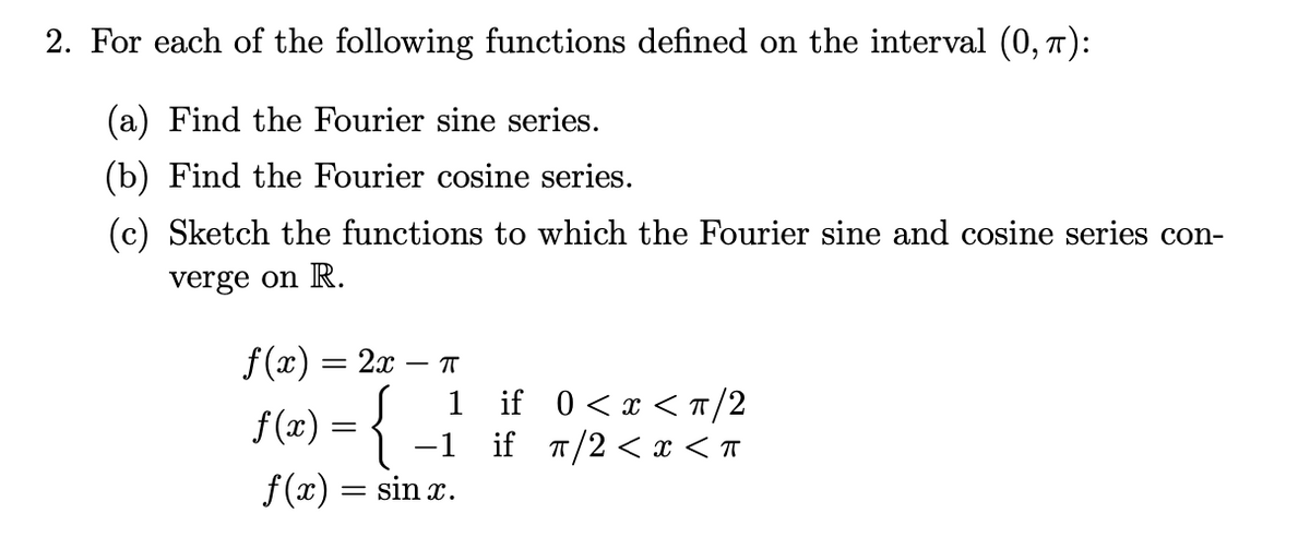 2. For each of the following functions defined on the interval (0, 7):
(a) Find the Fourier sine series.
(b) Find the Fourier cosine series.
(c) Sketch the functions to which the Fourier sine and cosine series con-
verge on R.
f (x) = 2x
T
1 if 0<x <T/2
if T/2 < x < T
f (x) =
-1
f(x)
sin x.
