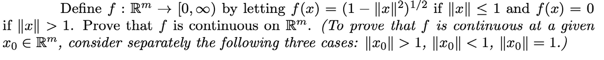 Define f : R" –→ [0, 0) by letting f(x) = (1 – ||x||2)'/2 if ||x|| < 1 and f(x)
if ||x|| > 1. Prove that f is continuous on R". (To prove that f is continuous at a given
xo E R™, consider separately the following three cases: ||xo|| > 1, ||xo|| < 1, ||xo|| = 1.)
