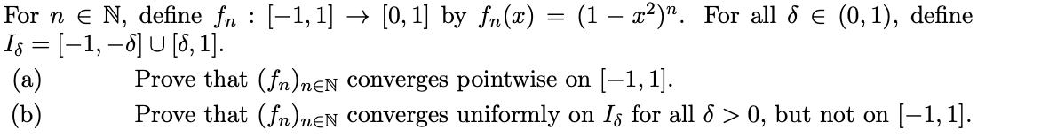 For n e N, define fn : [-1, 1] → [0, 1] by fn(x) = (1 – x2)". For all 8 e (0,1), define
Is = [–1, –ô] U [8, 1].
(a)
(Ъ)
Prove that (fn)nEN Converges pointwise on (-1, 1].
Prove that (fn)nɛN Converges uniformly on Iz for all d > 0, but not on [-1, 1].
