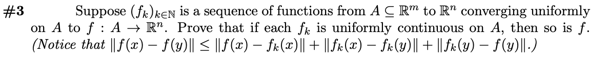 Suppose (fk)kEN is a sequence of functions from A C R™ to R" converging uniformly
on A to f : A → R". Prove that if each fk is uniformly continuous on A, then so is f.
(Notice that || f(x) – f(y)|| < || F(x) – fr(x)|| + || fr(x) – fk (y)|| + || fx (y) – f(y)||-)
#3
