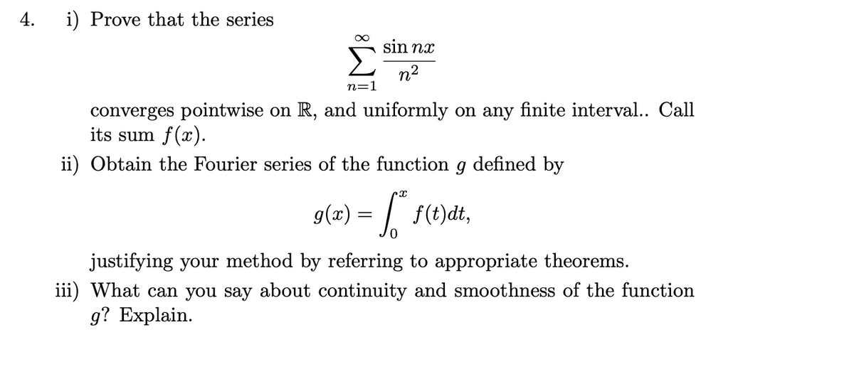 4.
i) Prove that the series
Σ
sin nx
n2
n=1
converges pointwise on R, and uniformly on any finite interval.. Call
its sum f(x).
ii) Obtain the Fourier series of the function g defined by
g(z) = | f(t)dt,
justifying your method by referring to appropriate theorems.
iii) What can you say about continuity and smoothness of the function
g? Explain.
