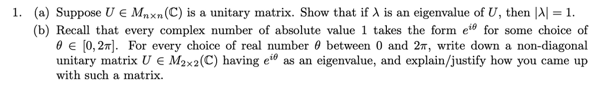 1. (a) Suppose U E Mnxn(C) is a unitary matrix. Show that if A is an eigenvalue of U, then |A| = 1.
(b) Recall that every complex number of absolute value 1 takes the form eio for some choice of
0 E [0, 27]. For every choice of real number 0 between 0 and 27, write down a non-diagonal
unitary matrix U € M2x2(C) having e" as an eigenvalue, and explain/justify how you came up
with such a matrix.
