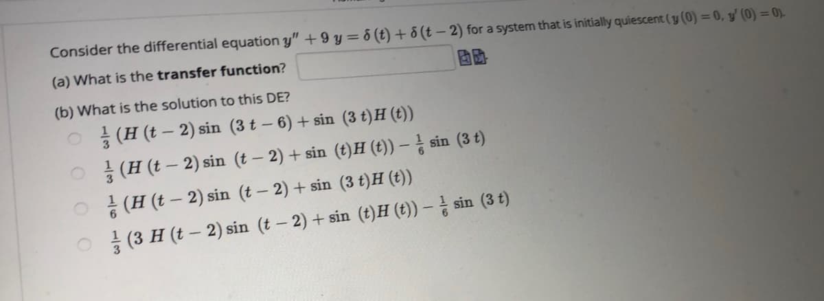 Consider the differential equation y" +9 y = 6 (t) + 8 (t – 2) for a system that is initially quiescent (y (0) = 0, y' (0) = 0)-
(a) What is the transfer function?
(b) What is the solution to this DE?
O (H (t – 2) sin (3 t – 6) + sin (3 t)H (t))
O (H (t – 2) sin (t – 2) + sin (t)H (t)) – sin (3 t)
* (H (t – 2) sin (t – 2) + sin (3 t)H (t))
(3 H (t – 2) sin (t- 2) + sin (t)H (t)) – sin (3 t)
