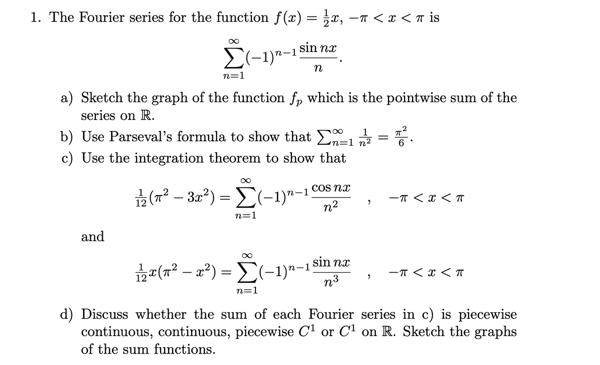 1. The Fourier series for the function f(x) = x, -T < x < n is
E(-1)n-1 sin nx
n
n=1
a) Sketch the graph of the function fp which is the pointwise sum of the
series on R.
1
b) Use Parseval's formula to show that n=1 72
c) Use the integration theorem to show that
COS nx
2 (r² – 32²) = E(-1)"-1
-T < x < T
n2
n=1
and
12 (7² – x²) = (-1)"-1sin næ
п-1
-T < x < I
n=1
d) Discuss whether the sum of each Fourier series in c) is piecewise
continuous, continuous, piecewise Cl or C1 on R. Sketch the graphs
of the sum functions.
