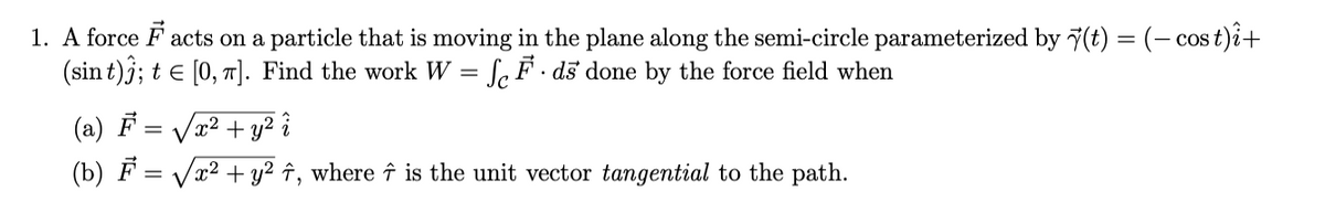 1. A force F acts on a particle that is moving in the plane along the semi-circle parameterized by 7(t) = (- cos t)i+
(sin t)j; t e [0, 7]. Find the work W = f,F • dš done by the force field when
%3D
(a) F
x² + y² î
(b) F
x²
+ y2 î, where î is the unit vector tangential to the path.
