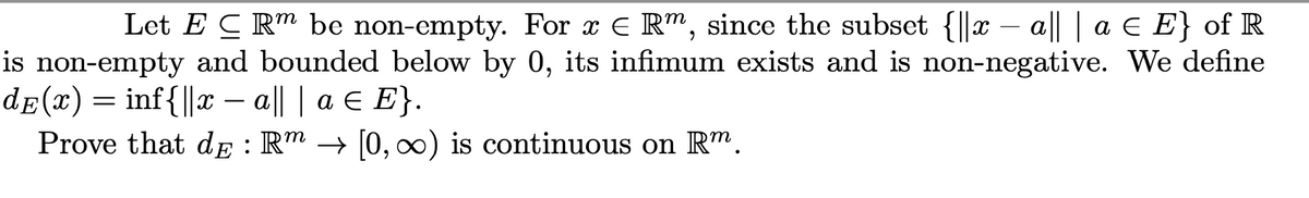 Let E C Rm be non-empty. For x E Rm, since the subset {||x – a|| | a E E} of R
is non-empty and bounded below by 0, its infimum exists and is non-negative. We define
de(x) = inf{||x || | a E E}.
Prove that dE : R™ → [0, ∞x) is continuous on Rm.
-
