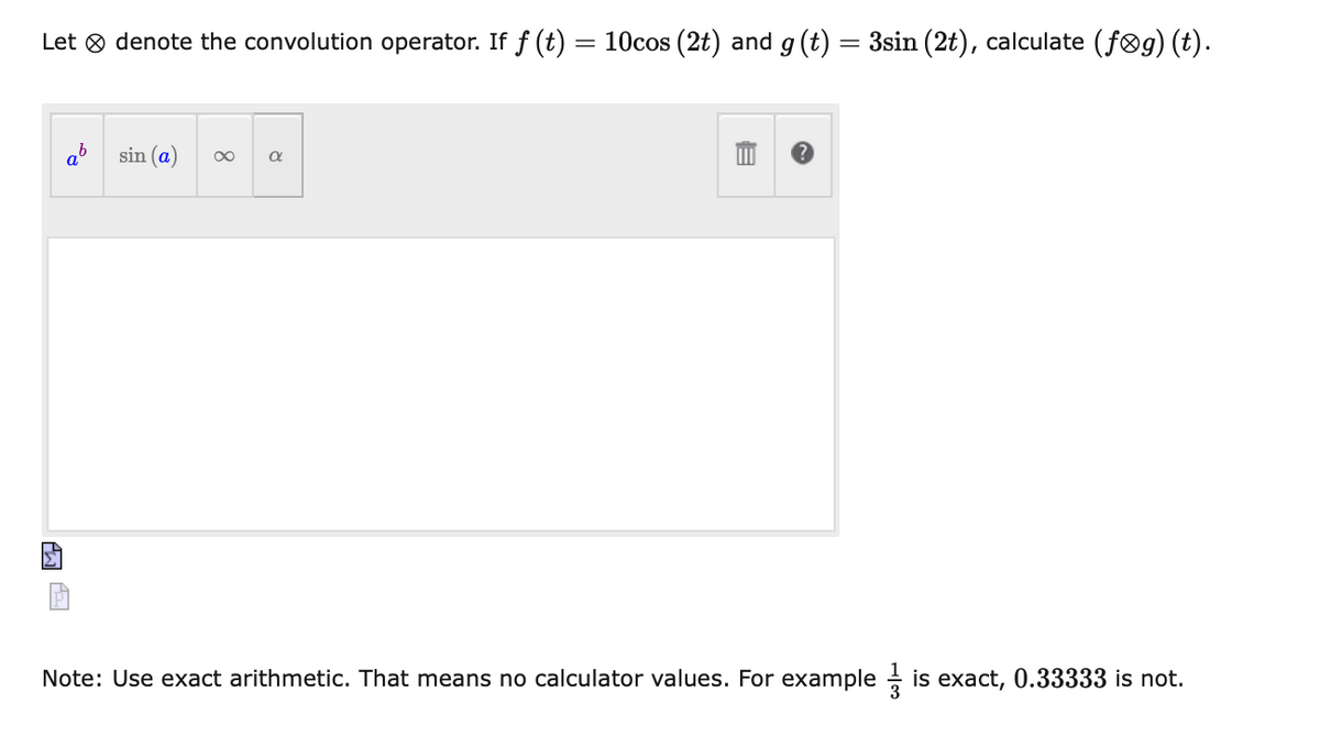 Let 8 denote the convolution operator. If f (t)
10cos (2t) and g (t)
3sin (2t), calculate (føg) (t).
sin (a)
00
Note: Use exact arithmetic. That means no calculator values. For example is exact, 0.33333 is not.
