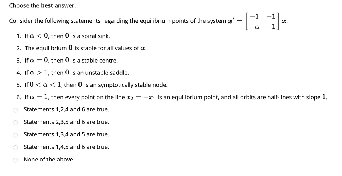 Choose the best answer.
-1
-1
Consider the following statements regarding the equilibrium points of the system x'
x.
-a
1. If a < 0, then 0 is a spiral sink.
2. The equilibrium 0 is stable for all values of a.
3. If a = 0, then 0 is a stable centre.
4. If a > 1, then 0 is an unstable saddle.
5. If 0 < a < 1, then 0 is an symptotically stable node.
6. If a = 1, then every point on the line x2 =-x1 is an equilibrium point, and all orbits are half-lines with slope 1.
O Statements 1,2,4 and 6 are true.
Statements 2,3,5 and 6 are true.
Statements 1,3,4 and 5 are true.
Statements 1,4,5 and 6 are true.
O None of the above
