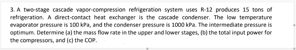 3. A two-stage cascade vapor-compression refrigeration system uses R-12 produces 15 tons of
refrigeration. A direct-contact heat exchanger is the cascade condenser. The low temperature
evaporator pressure is 100 kPa, and the condenser pressure is 1000 kPa. The intermediate pressure is
optimum. Determine (a) the mass flow rate in the upper and lower stages, (b) the total input power for
the compressors, and (c) the COP.
