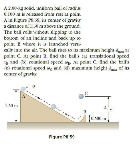 A 2.00-kg solid, uniform ball of radius
0.100 m is released from rest at point
A in Figure P8.59, its center of gravity
a distance of 1.50 m above the ground.
The ball rolls without slipping to the
bottom of an incline and back up to
point B where it is launched verti-
cally into the air. The ball rises to its maximum height hmax at
point C. At point B, find the ball's (a) translational speed
g and (b) rotational speed wB. At point C, find the ball's
(c) rotational speed wc and (d) maximum height hmax of its
center of gravity.
A
1.50 m
hmax
B
t0.500 m
Figure P8.59
