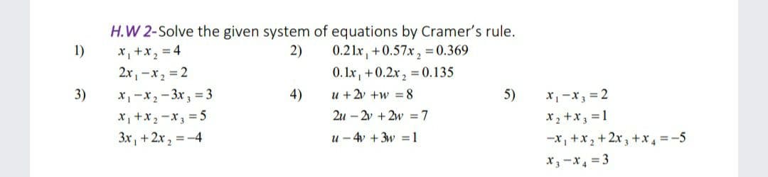 H.W 2-Solve the given system of equations by Cramer's rule.
0.21x, +0.57x, = 0.369
0. Ix, +0.2x, = 0.135
*, +x, = 4
2x, -x2 = 2
x, -x2 - 3x, :
1)
2)
3)
= 3
4)
u + 2v +w = 8
5)
x, -x, = 2
X, +x2 -x, = 5
2u – 2v + 2w =7
X2 +x, = 1
-x, +x,+2x, +x, =-5
x;-x, = 3
3x, +2x, =-4
u - 4v +3w =1
