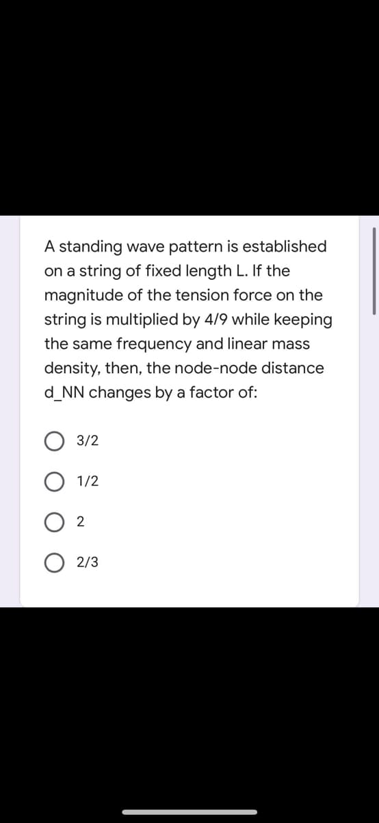 A standing wave pattern is established
on a string of fixed length L. If the
magnitude of the tension force on the
string is multiplied by 4/9 while keeping
the same frequency and linear mass
density, then, the node-node distance
d_NN changes by a factor of:
3/2
1/2
2/3
