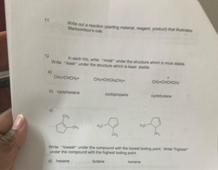 11
Virte out a reaction (starting material, reagent, product) that lustrates
Markovnikovs nule.
12
In each trio, write "most unter the structure which is most stable
Write "least" under the structure which is least stale
a)
CH CHCH+
CH CHCH CHt
CH-CHCHCH
b) cyclohexane
cydopropane
cyclobutane
CHS
CH
Write "lowest" under the compound with the lowest boiling point. Write "highest
under the compound with the highest boling point.
d) hexane
butane
nonane

