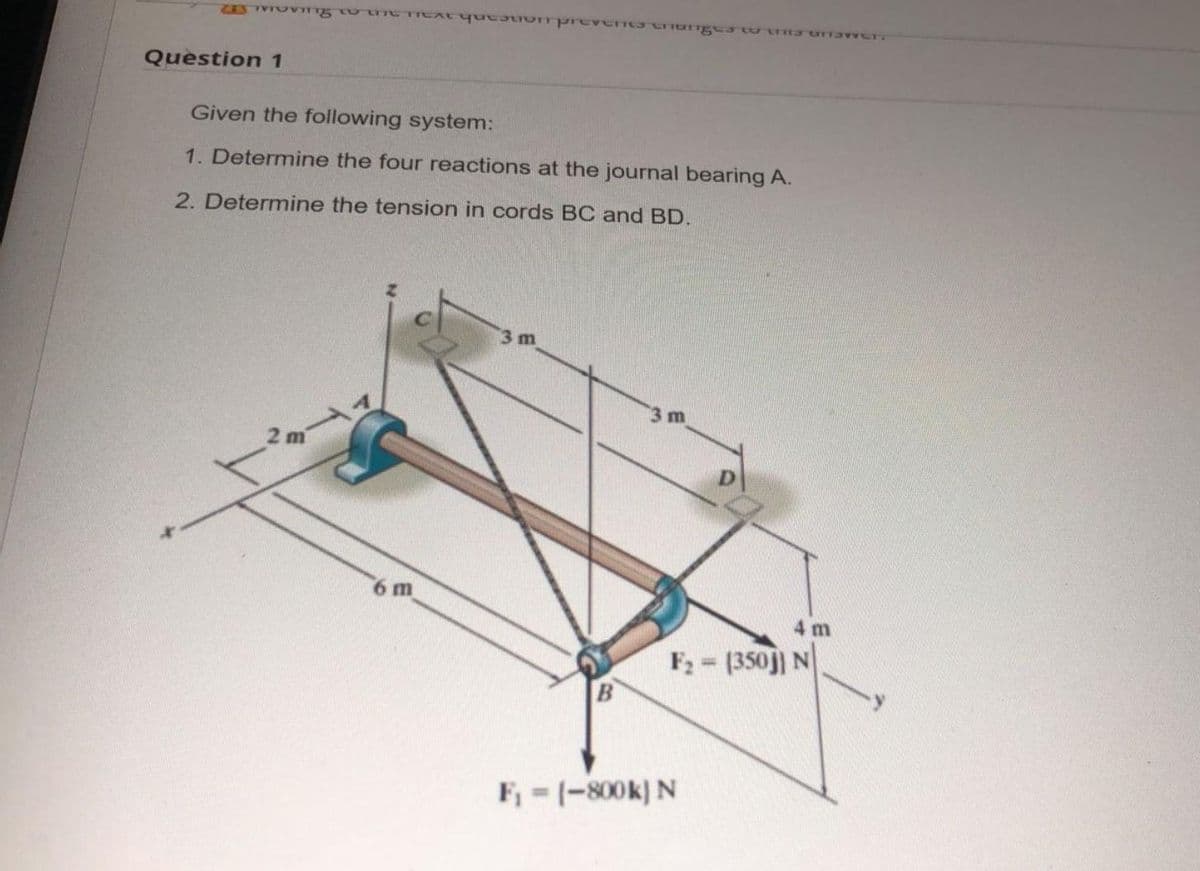 Question 1
Given the following system:
1. Determine the four reactions at the journal bearing A.
2. Determine the tension in cords BC and BD.
3 m
3 m
6 m
4 m
F2 = (350j) N
B
F, -(-800k) N
