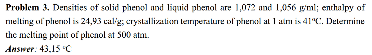 Problem 3. Densities of solid phenol and liquid phenol are 1,072 and 1,056 g/ml; enthalpy of
melting of phenol is 24,93 cal/g; crystallization temperature of phenol at 1 atm is 41°C. Determine
the melting point of phenol at 500 atm.
Answer: 43,15 °C