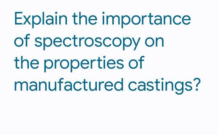 Explain the importance
of spectroscopy on
the properties of
manufactured
castings?