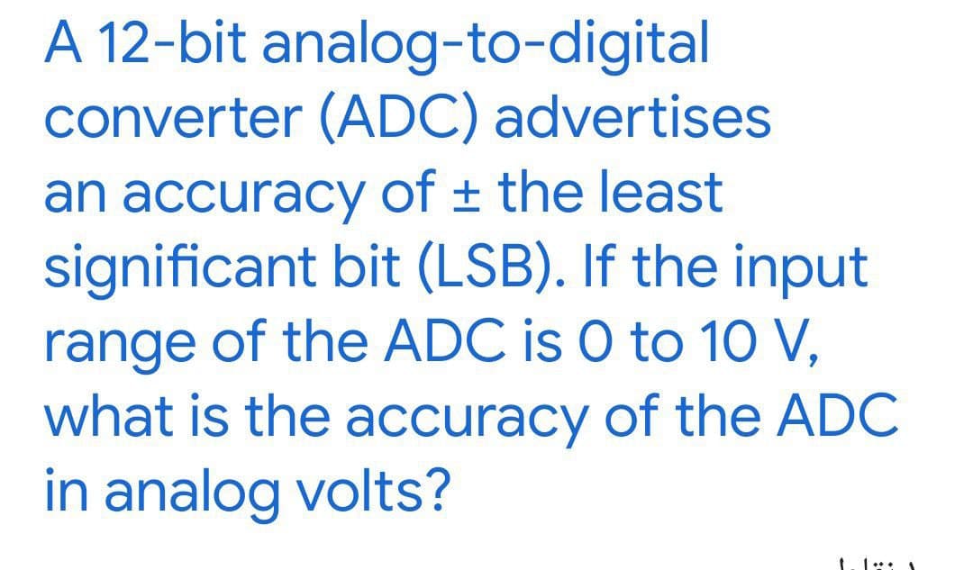 A 12-bit analog-to-digital
converter (ADC) advertises
an accuracy of the least
significant bit (LSB). If the input
range of the ADC is 0 to 10 V,
what is the accuracy of the ADC
in analog volts?
