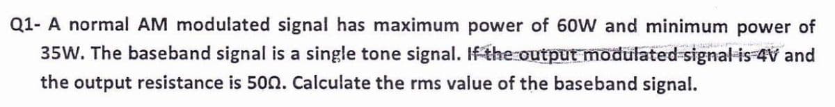 Q1- A normal AM modulated signal has maximum power of 60W and minimum power of
35W. The baseband signal is a single tone signal. If the output modulated signal is-4V and
the output resistance is 502. Calculate the rms value of the baseband signal.
