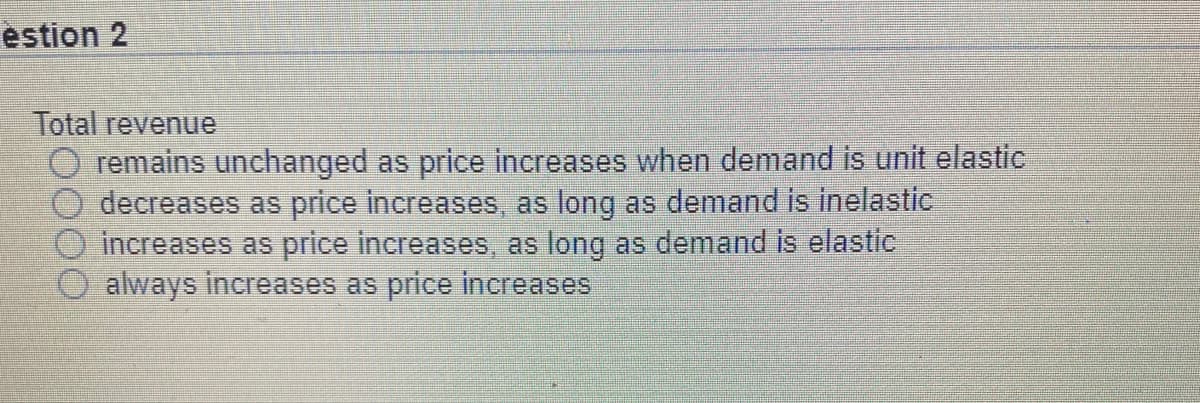 estion 2
Total revenue
O remains unchanged as price increases when demand is unit elastic
decreases as price increases, as long as demand is inelastic
increases as price increases, as long as demand is elastic
always increases as price increases

