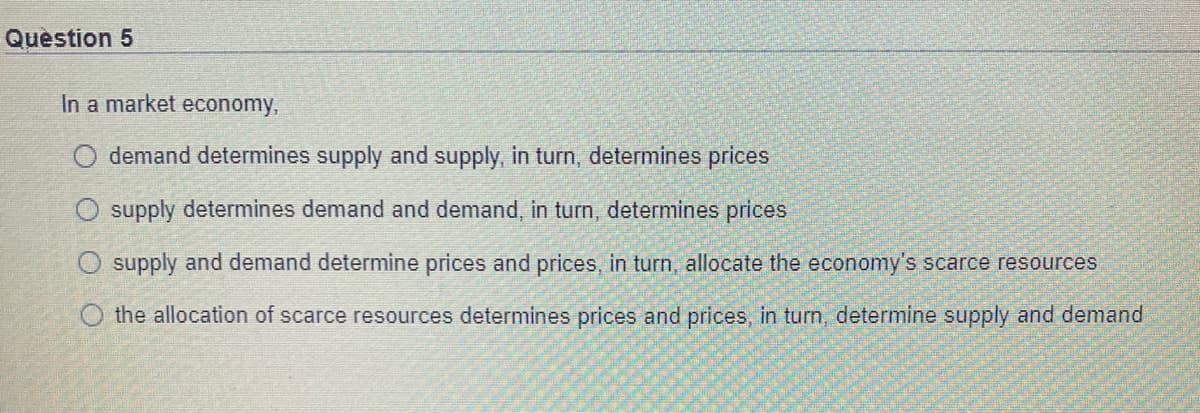 Quèstion 5
In a market economy,
O demand determines supply and supply, in turn, determines prices
supply determines demand and demand, in turn, determines prices
supply and demand determine prices and prices, in turn, allocate the economy's scarce resources
O the allocation of scarce resources determines prices and prices, in turn, determine supply and demand
