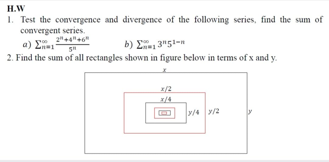 Н.W
1. Test the convergence and divergence of the following series, find the sum of
convergent series.
2n+4"+6"
a) En=1
2. Find the sum of all rectangles shown in figure below in terms of x and y.
b) Σ13'51-n
5n
x/2
x/4
y/4
y/2
