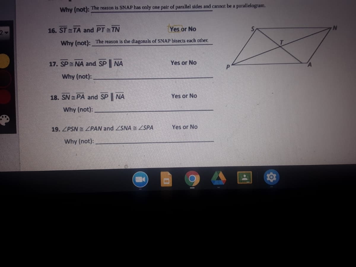 Why (not): The reason is SNAP has only one pair of parallel sides and cannot be a parallelogram.
16. ST =TA and PT TN
Yes or No
Why (not): The reason is the diagonals of SNAP bisects each other.
17. SP NA and SP NA
Yes or No
Why (not):
18. SN PA and SP NA
Yes or No
Why (not):
19. ZPSN = ZPAN and ZSNA E ZSPA
Yes or No
Why (not):
