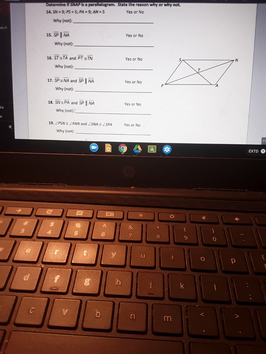 Determine if SNAPIS a parallelogram. State the reason why or why not.
14. SN = 9; PS = 5; PA = 9; AN = 5
Yes or No
Why (not):
eech
15. SP | NA
Yes or No
Why (not):
16. ST = TA and PT TN
Yes or No
Why (not):
17. SP = NA and SP | NA
Yes or No
Why (not):
18. SN = PA and SP | NA
Yes or No
dia
Why (not):
19. ZPSN = ZPAN and ZSNA = ZSPA
Yes or No
Why (not):
EXTD O
9.
y
lu
i
j
k
m
* 00
