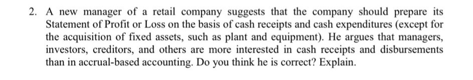 2. A new manager of a retail company suggests that the company should prepare its
Statement of Profit or Loss on the basis of cash receipts and cash expenditures (except for
the acquisition of fixed assets, such as plant and equipment). He argues that managers,
investors, creditors, and others are more interested in cash receipts and disbursements
than in accrual-based accounting. Do you think he is correct? Explain.
