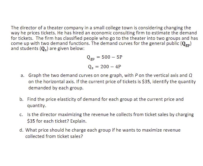The director of a theater company in a small college town is considering changing the
way he prices tickets. He has hired an economic consulting firm to estimate the demand
for tickets. The firm has classified people who go to the theater into two groups and has
come up with two demand functions. The demand curves for the general public (Qgp)
and students (Qs) are given below:
Qgp
500 - 5P
Qs = 200 - 4P
a. Graph the two demand curves on one graph, with P on the vertical axis and Q
on the horizontal axis. If the current price of tickets is $35, identify the quantity
demanded by each group.
=
b. Find the price elasticity of demand for each group at the current price and
quantity.
c. Is the director maximizing the revenue he collects from ticket sales by charging
$35 for each ticket? Explain.
d. What price should he charge each group if he wants to maximize revenue
collected from ticket sales?