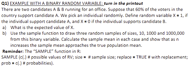 Q1) EXAMPLE WITH A BINARY RANDOM VARIABLE: turn in the printout
There are two candidates A & B running for an office. Suppose that 60% of the voters in the
country support candidate A. We pick an individual randomly. Define random variable X = 1, if
the individual support candidate A, and X = 0 if the individual supports candidate B.
a) What is the expected value of X.
b)
Use the sample function to draw three random samples of sizes, 10, 1000 and 1000,000
from this binary variable. Calculate the sample mean in each case and show that as n
increases the sample mean approaches the true population mean.
Reminder: The "SAMPLE" function in R:
SAMPLE (c(.) # possible values of RV; size = # sample size; replace = TRUE # with replacement;
prob = c(.) # probabilities).
