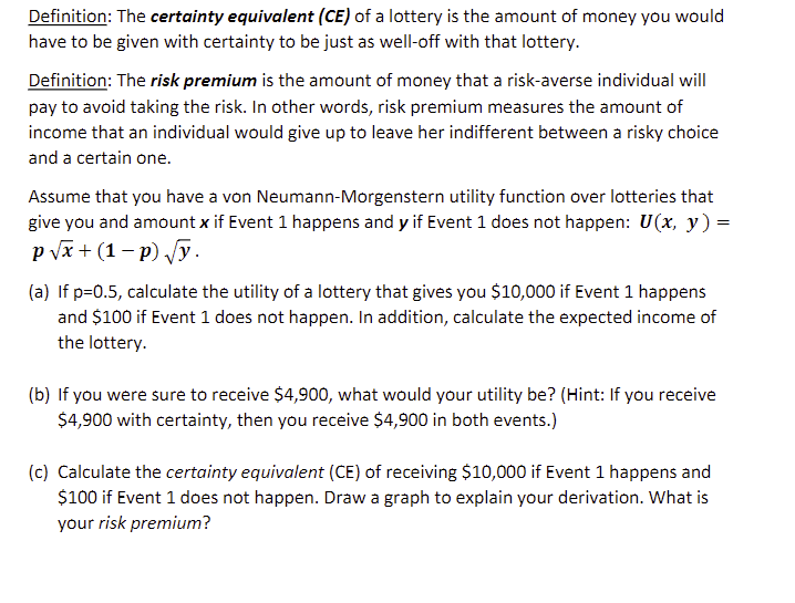 Definition: The certainty equivalent (CE) of a lottery is the amount of money you would
have to be given with certainty to be just as well-off with that lottery.
Definition: The risk premium is the amount of money that a risk-averse individual will
pay to avoid taking the risk. In other words, risk premium measures the amount of
income that an individual would give up to leave her indifferent between a risky choice
and a certain one.
Assume that you have a von Neumann-Morgenstern utility function over lotteries that
give you and amount x if Event 1 happens and y if Event 1 does not happen: U(x, y) =
p √x + (1-p) √y.
(a) If p=0.5, calculate the utility of a lottery that gives you $10,000 if Event 1 happens
and $100 if Event 1 does not happen. In addition, calculate the expected income of
the lottery.
(b) If you were sure to receive $4,900, what would your utility be? (Hint: If you receive
$4,900 with certainty, then you receive $4,900 in both events.)
(c) Calculate the certainty equivalent (CE) of receiving $10,000 if Event 1 happens and
$100 if Event 1 does not happen. Draw a graph to explain your derivation. What is
your risk premium?