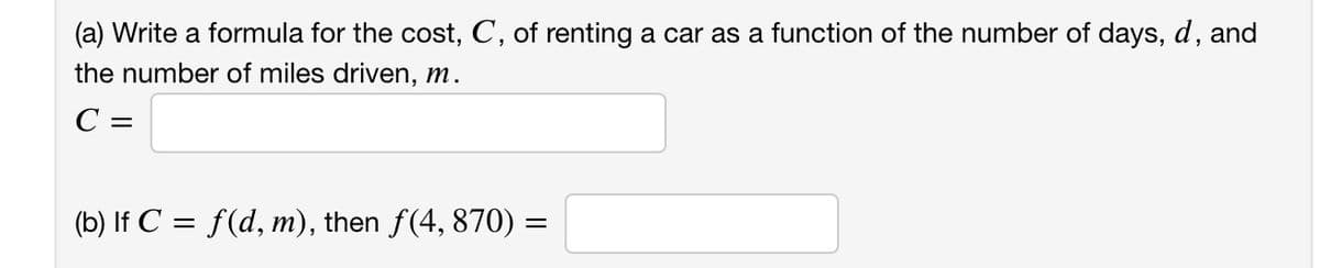 (a) Write a formula for the cost, C, of renting a car as a function of the number of days, d, and
the number of miles driven, m.
C =
(b) If C = f(d, m), then ƒ(4, 870) =