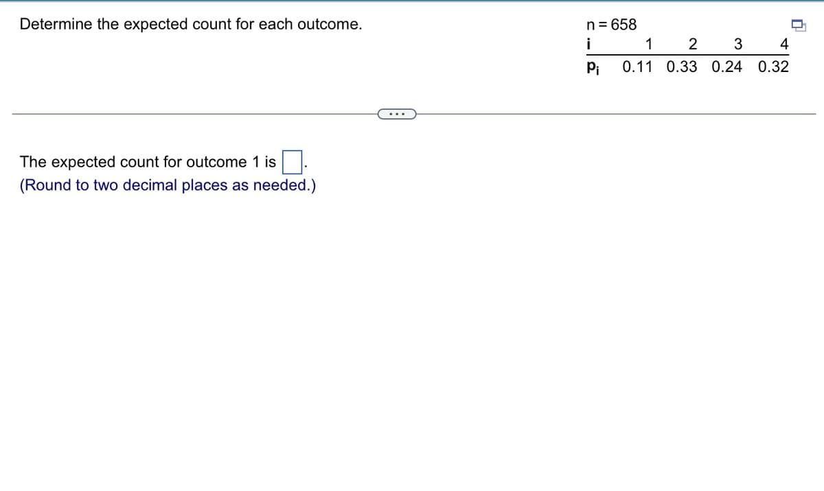 Determine the expected count for each outcome.
n = 658
i
1
2
3
4
Pi
0.11 0.33 0.24 0.32
The expected count for outcome 1 is.
(Round to two decimal places as needed.)
