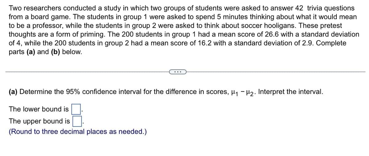 Two researchers conducted a study in which two groups of students were asked to answer 42 trivia questions
from a board game. The students in group 1 were asked to spend 5 minutes thinking about what it would mean
to be a professor, while the students in group 2 were asked to think about soccer hooligans. These pretest
thoughts are a form of priming. The 200 students in group 1 had a mean score of 26.6 with a standard deviation
of 4, while the 200 students in group 2 had a mean score of 16.2 with a standard deviation of 2.9. Complete
parts (a) and (b) below.
(a) Determine the 95% confidence interval for the difference in scores, µ, - H2. Interpret the interval.
The lower bound is
The upper bound is
(Round to three decimal places as needed.)
