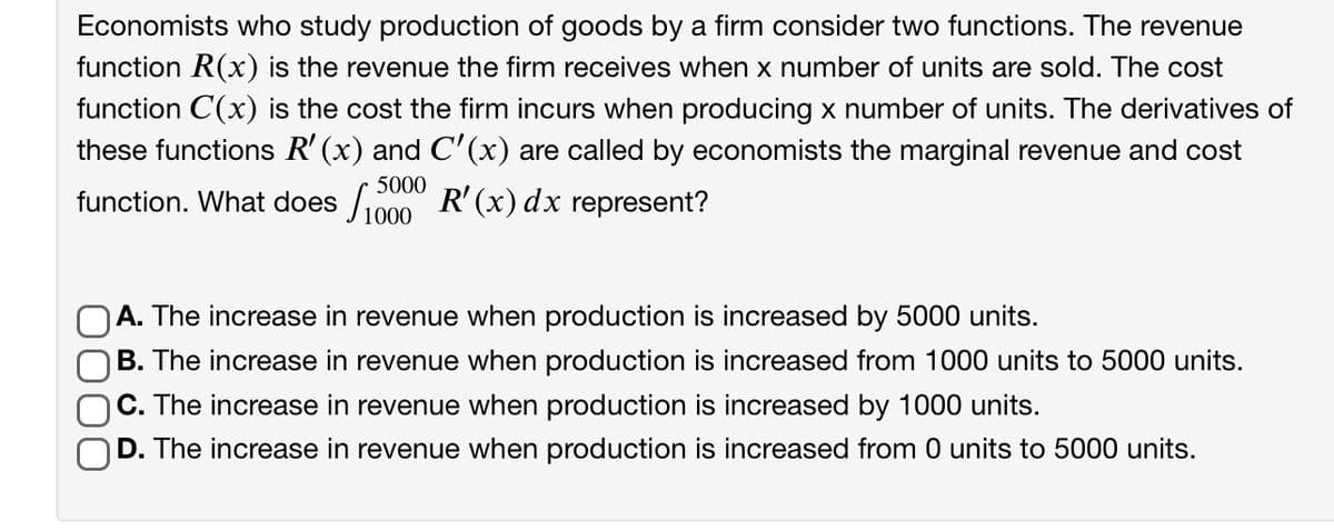 Economists who study production of goods by a firm consider two functions. The revenue
function R(x) is the revenue the firm receives when x number of units are sold. The cost
function C(x) is the cost the firm incurs when producing x number of units. The derivatives of
these functions R' (x) and C'(x) are called by economists the marginal revenue and cost
5000
function. What does /1000 R'(x) dx represent?
A. The increase in revenue when production is increased by 5000 units.
B. The increase in revenue when production is increased from 1000 units to 5000 units.
C. The increase in revenue when production is increased by 1000 units.
D. The increase in revenue when production is increased from 0 units to 5000 units.

